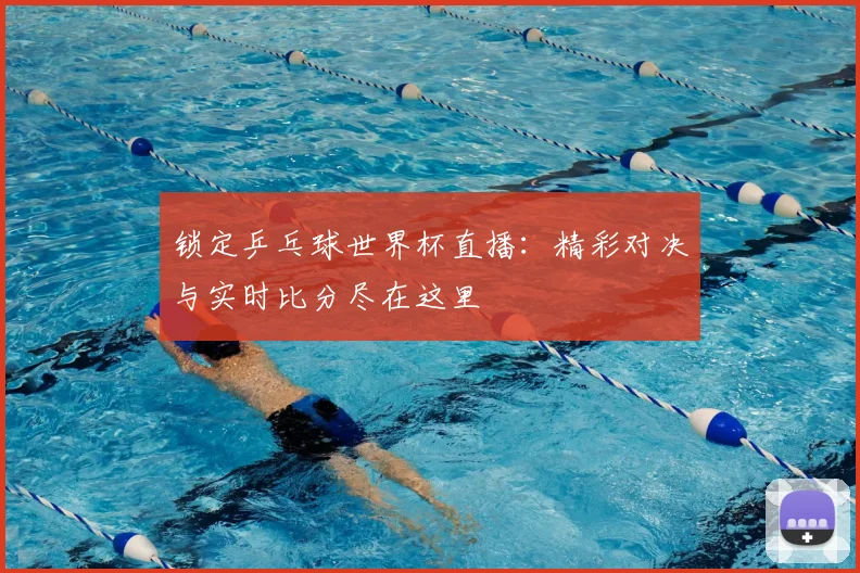 锁定乒乓球世界杯直播：精彩对决与实时比分尽在这里