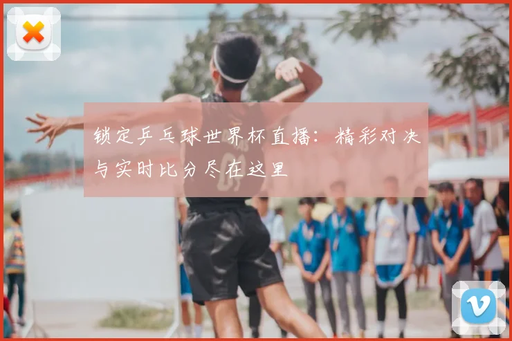 锁定乒乓球世界杯直播：精彩对决与实时比分尽在这里